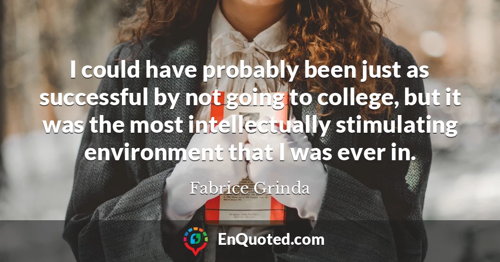 I could have probably been just as successful by not going to college, but it was the most intellectually stimulating environment that I was ever in.