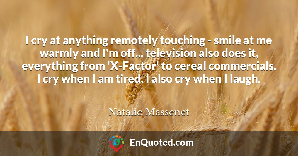 I cry at anything remotely touching - smile at me warmly and I'm off... television also does it, everything from 'X-Factor' to cereal commercials. I cry when I am tired. I also cry when I laugh.