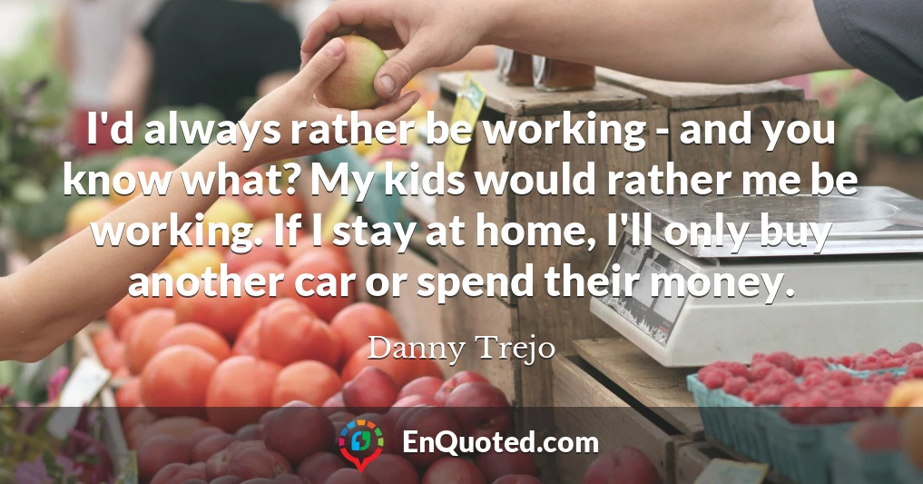 I'd always rather be working - and you know what? My kids would rather me be working. If I stay at home, I'll only buy another car or spend their money.