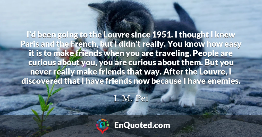 I'd been going to the Louvre since 1951. I thought I knew Paris and the French, but I didn't really. You know how easy it is to make friends when you are traveling. People are curious about you, you are curious about them. But you never really make friends that way. After the Louvre, I discovered that I have friends now because I have enemies.