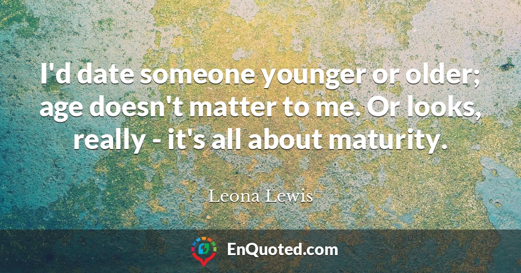 I'd date someone younger or older; age doesn't matter to me. Or looks, really - it's all about maturity.