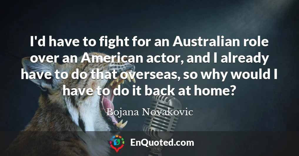 I'd have to fight for an Australian role over an American actor, and I already have to do that overseas, so why would I have to do it back at home?