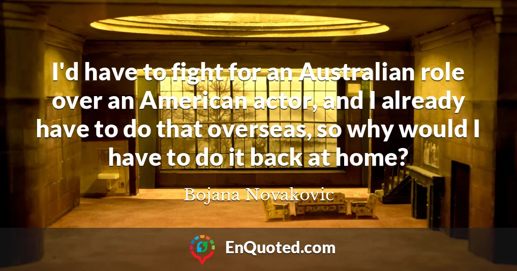 I'd have to fight for an Australian role over an American actor, and I already have to do that overseas, so why would I have to do it back at home?