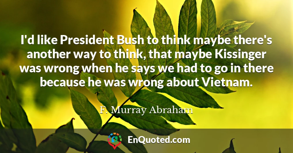 I'd like President Bush to think maybe there's another way to think, that maybe Kissinger was wrong when he says we had to go in there because he was wrong about Vietnam.