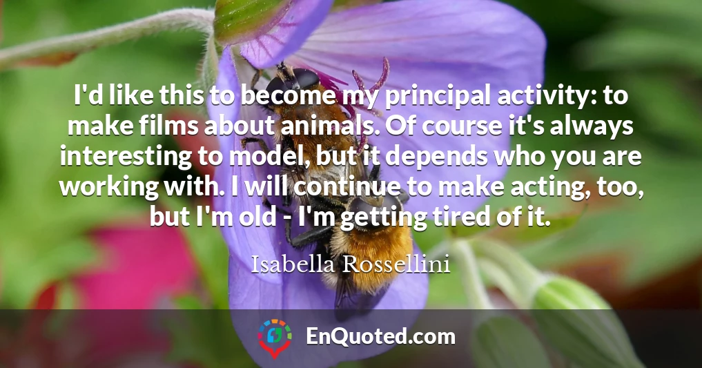 I'd like this to become my principal activity: to make films about animals. Of course it's always interesting to model, but it depends who you are working with. I will continue to make acting, too, but I'm old - I'm getting tired of it. I'd like this to become my principal activity: to make films about animals. Of course it's always interesting to model, but it depends who you are working with. I will continue to make acting, too, but I'm old - I'm getting tired of it.