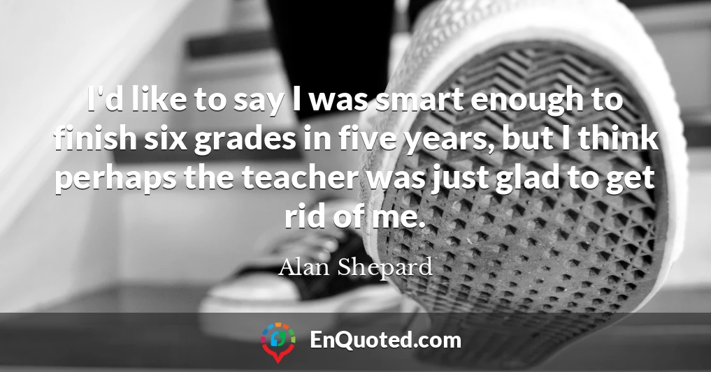 I'd like to say I was smart enough to finish six grades in five years, but I think perhaps the teacher was just glad to get rid of me. I'd like to say I was smart enough to finish six grades in five years, but I think perhaps the teacher was just glad to get rid of me.