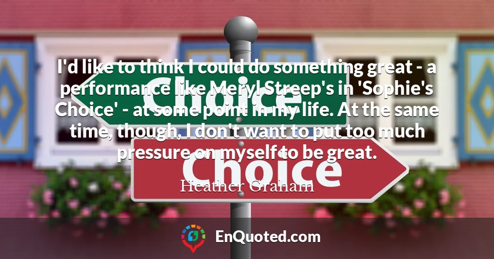 I'd like to think I could do something great - a performance like Meryl Streep's in 'Sophie's Choice' - at some point in my life. At the same time, though, I don't want to put too much pressure on myself to be great. I'd like to think I could do something great - a performance like Meryl Streep's in 'Sophie's Choice' - at some point in my life. At the same time, though, I don't want to put too much pressure on myself to be great.