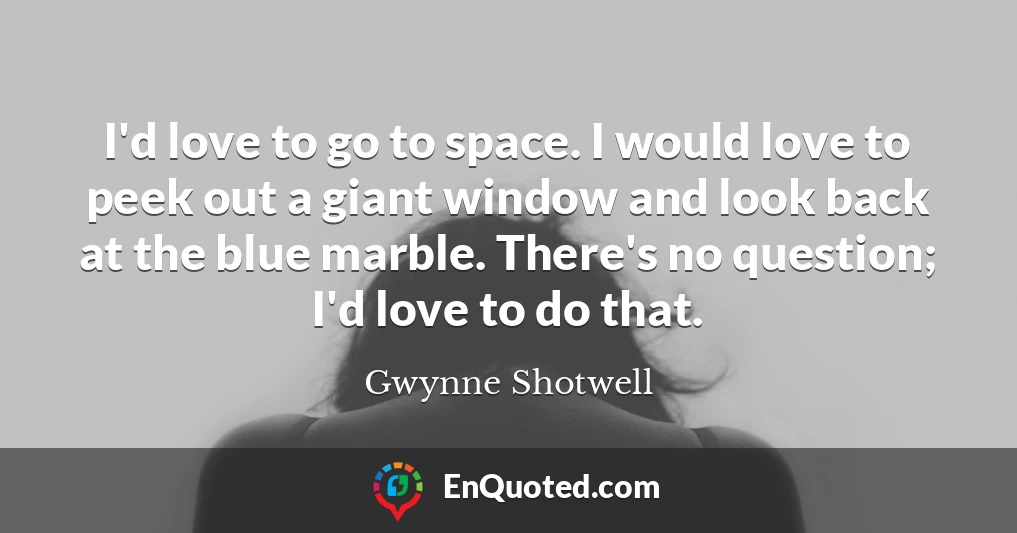 I'd love to go to space. I would love to peek out a giant window and look back at the blue marble. There's no question; I'd love to do that.