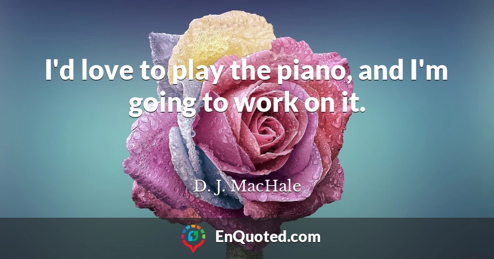 I'd love to play the piano, and I'm going to work on it.