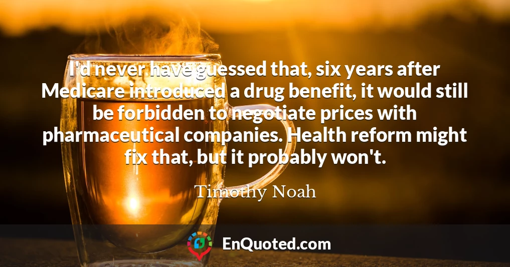 I'd never have guessed that, six years after Medicare introduced a drug benefit, it would still be forbidden to negotiate prices with pharmaceutical companies. Health reform might fix that, but it probably won't. I'd never have guessed that, six years after Medicare introduced a drug benefit, it would still be forbidden to negotiate prices with pharmaceutical companies. Health reform might fix that, but it probably won't.
