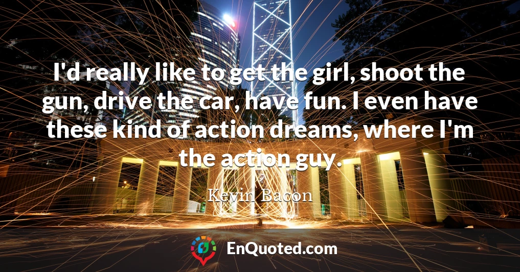 I'd really like to get the girl, shoot the gun, drive the car, have fun. I even have these kind of action dreams, where I'm the action guy.