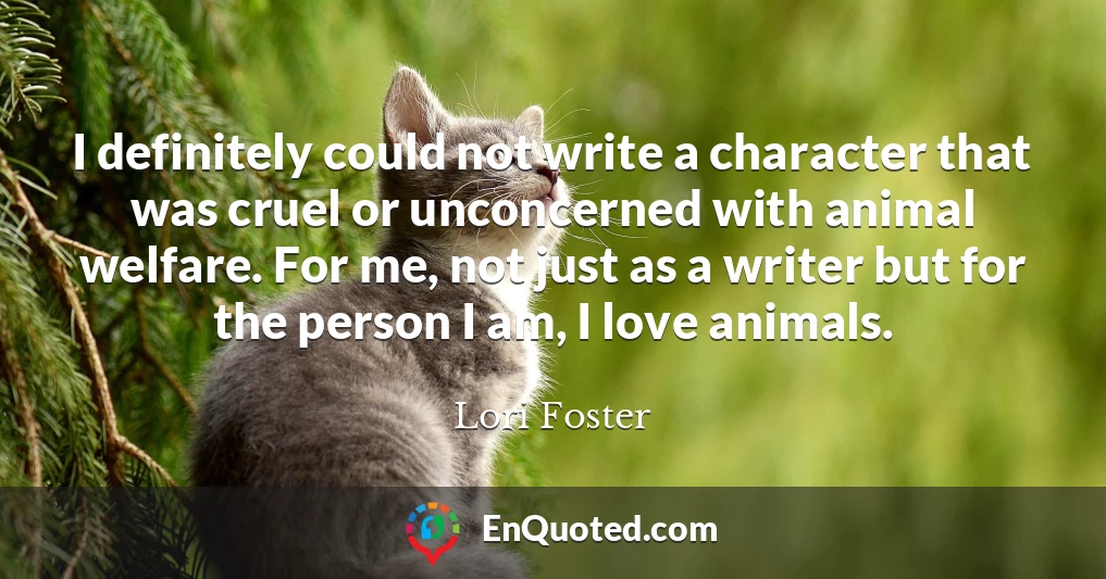 I definitely could not write a character that was cruel or unconcerned with animal welfare. For me, not just as a writer but for the person I am, I love animals.