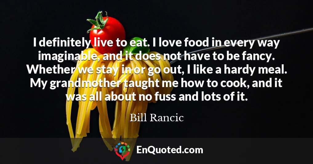 I definitely live to eat. I love food in every way imaginable, and it does not have to be fancy. Whether we stay in or go out, I like a hardy meal. My grandmother taught me how to cook, and it was all about no fuss and lots of it.