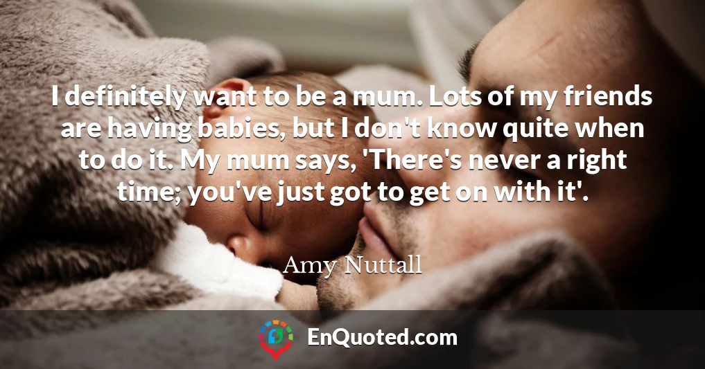 I definitely want to be a mum. Lots of my friends are having babies, but I don't know quite when to do it. My mum says, 'There's never a right time; you've just got to get on with it'.