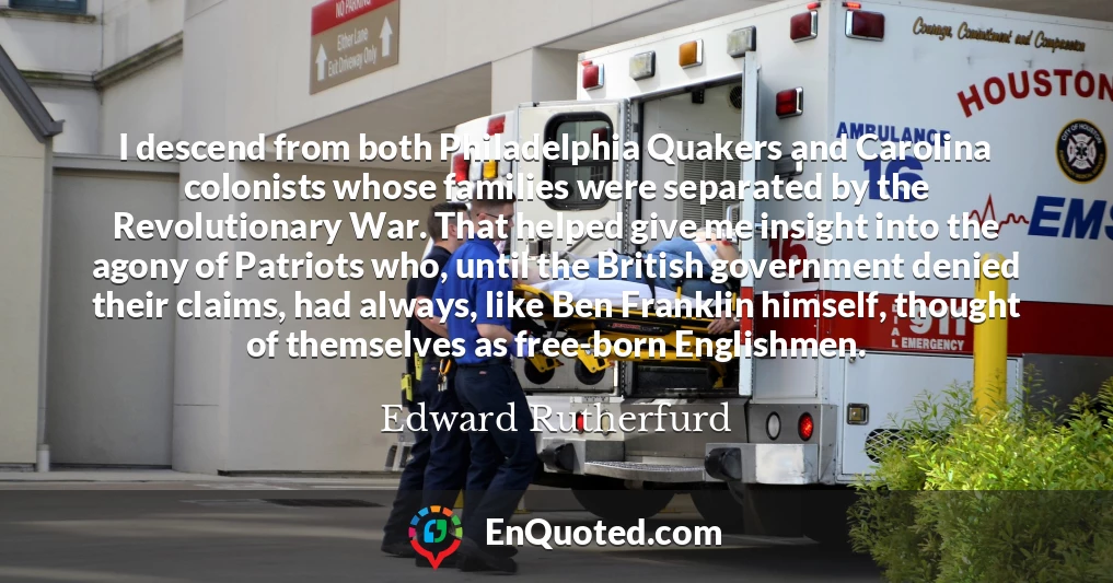 I descend from both Philadelphia Quakers and Carolina colonists whose families were separated by the Revolutionary War. That helped give me insight into the agony of Patriots who, until the British government denied their claims, had always, like Ben Franklin himself, thought of themselves as free-born Englishmen.