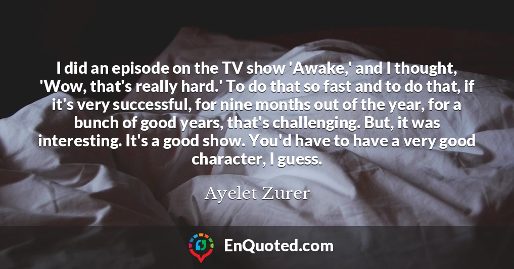 I did an episode on the TV show 'Awake,' and I thought, 'Wow, that's really hard.' To do that so fast and to do that, if it's very successful, for nine months out of the year, for a bunch of good years, that's challenging. But, it was interesting. It's a good show. You'd have to have a very good character, I guess.
