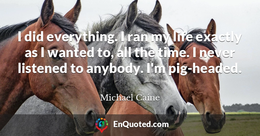 I did everything. I ran my life exactly as I wanted to, all the time. I never listened to anybody. I'm pig-headed.