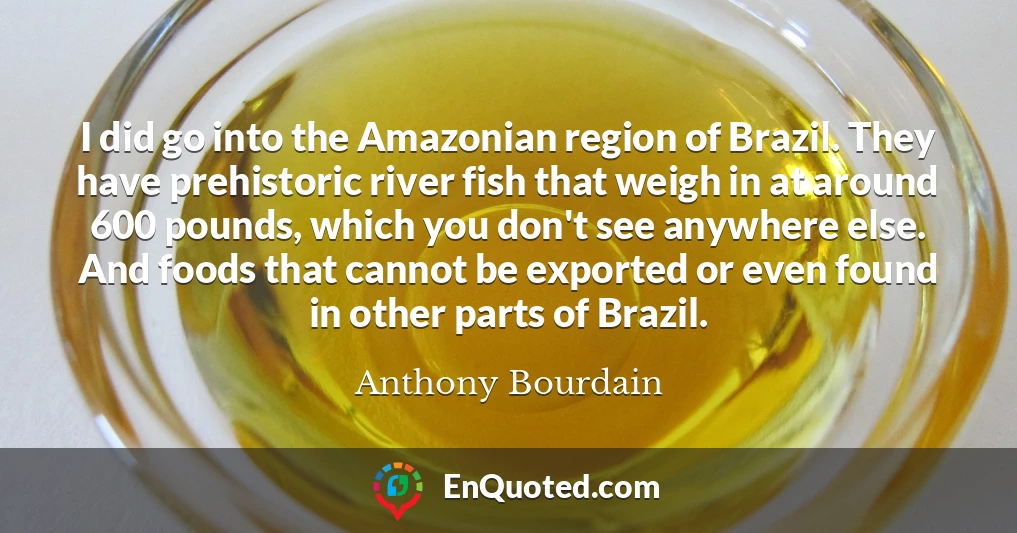 I did go into the Amazonian region of Brazil. They have prehistoric river fish that weigh in at around 600 pounds, which you don't see anywhere else. And foods that cannot be exported or even found in other parts of Brazil.