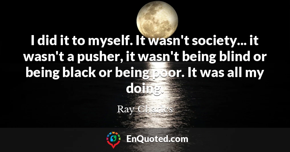 I did it to myself. It wasn't society... it wasn't a pusher, it wasn't being blind or being black or being poor. It was all my doing.