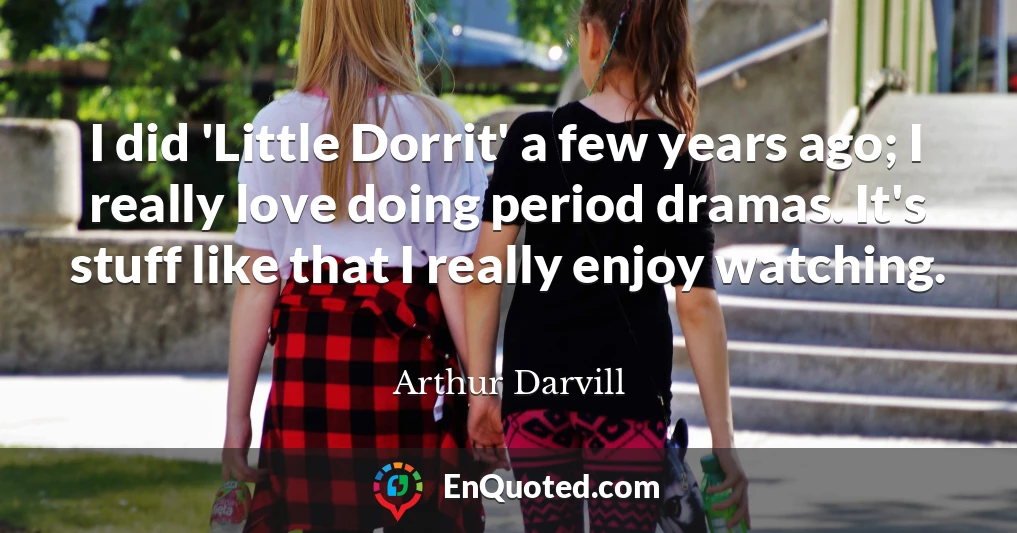 I did 'Little Dorrit' a few years ago; I really love doing period dramas. It's stuff like that I really enjoy watching.