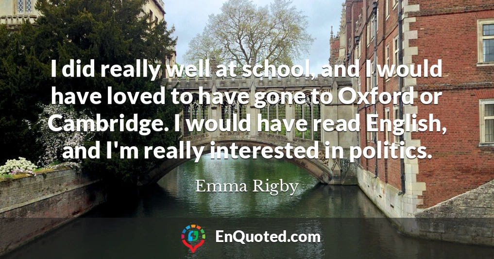 I did really well at school, and I would have loved to have gone to Oxford or Cambridge. I would have read English, and I'm really interested in politics.