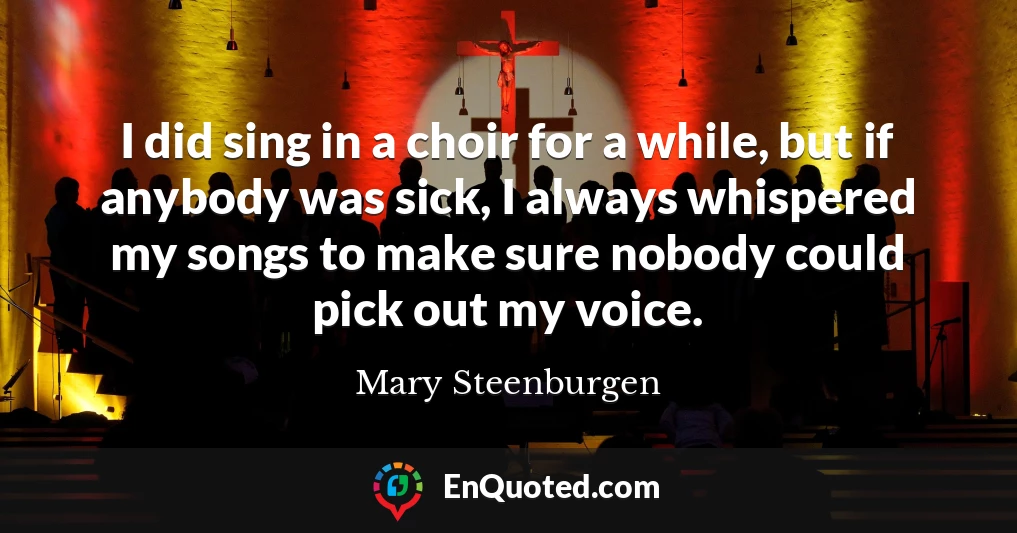 I did sing in a choir for a while, but if anybody was sick, I always whispered my songs to make sure nobody could pick out my voice.