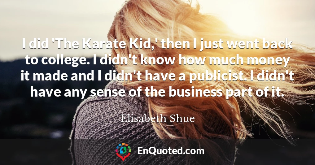 I did 'The Karate Kid,' then I just went back to college. I didn't know how much money it made and I didn't have a publicist. I didn't have any sense of the business part of it.