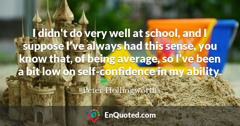 I didn't do very well at school, and I suppose I've always had this sense, you know that, of being average, so I've been a bit low on self-confidence in my ability.