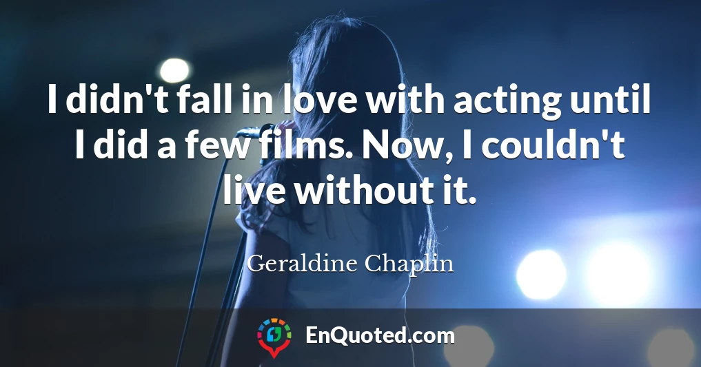 I didn't fall in love with acting until I did a few films. Now, I couldn't live without it.