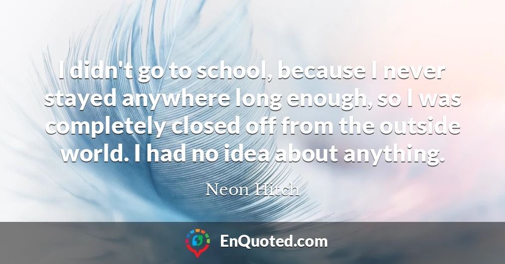 I didn't go to school, because I never stayed anywhere long enough, so I was completely closed off from the outside world. I had no idea about anything.