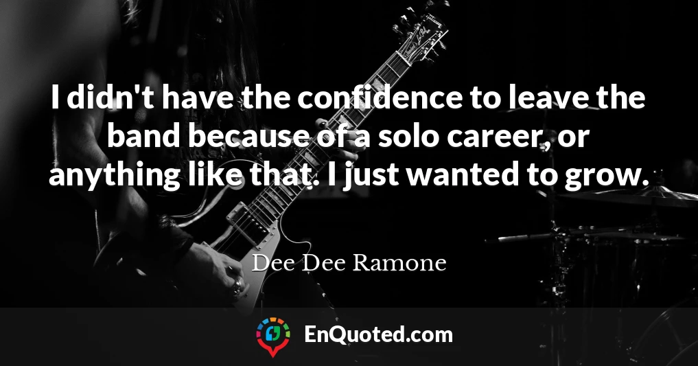 I didn't have the confidence to leave the band because of a solo career, or anything like that. I just wanted to grow.