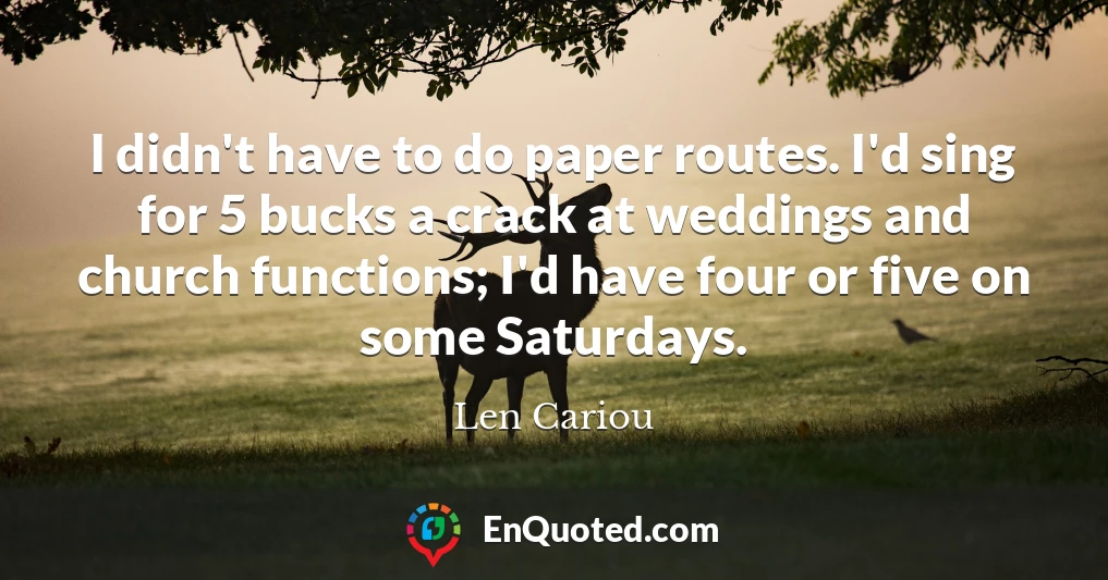 I didn't have to do paper routes. I'd sing for 5 bucks a crack at weddings and church functions; I'd have four or five on some Saturdays.