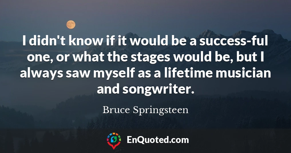 I didn't know if it would be a success-ful one, or what the stages would be, but I always saw myself as a lifetime musician and songwriter. I didn't know if it would be a success-ful one, or what the stages would be, but I always saw myself as a lifetime musician and songwriter.