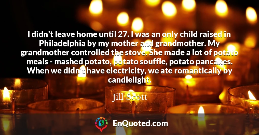 I didn't leave home until 27. I was an only child raised in Philadelphia by my mother and grandmother. My grandmother controlled the stove. She made a lot of potato meals - mashed potato, potato souffle, potato pancakes. When we didn't have electricity, we ate romantically by candlelight.