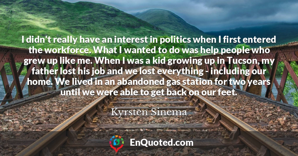 I didn't really have an interest in politics when I first entered the workforce. What I wanted to do was help people who grew up like me. When I was a kid growing up in Tucson, my father lost his job and we lost everything - including our home. We lived in an abandoned gas station for two years until we were able to get back on our feet.