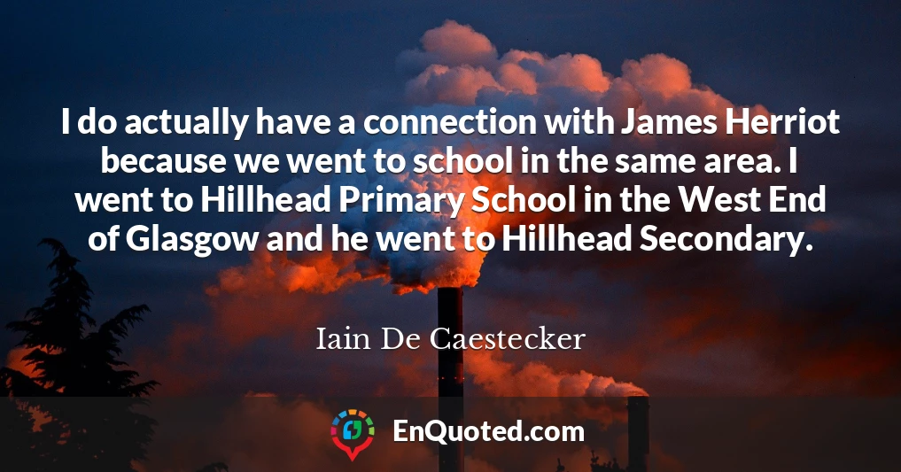 I do actually have a connection with James Herriot because we went to school in the same area. I went to Hillhead Primary School in the West End of Glasgow and he went to Hillhead Secondary.
