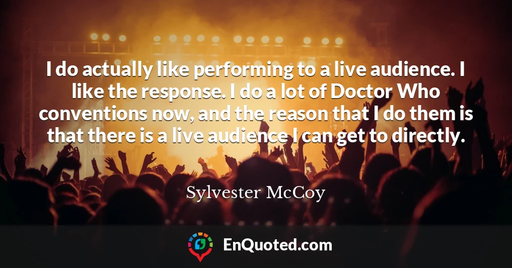I do actually like performing to a live audience. I like the response. I do a lot of Doctor Who conventions now, and the reason that I do them is that there is a live audience I can get to directly.