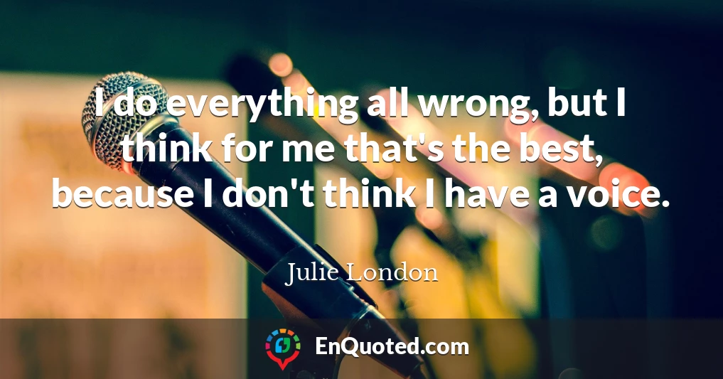 I do everything all wrong, but I think for me that's the best, because I don't think I have a voice.