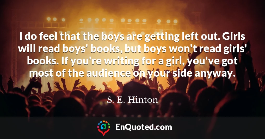 I do feel that the boys are getting left out. Girls will read boys' books, but boys won't read girls' books. If you're writing for a girl, you've got most of the audience on your side anyway.