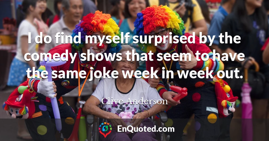 I do find myself surprised by the comedy shows that seem to have the same joke week in week out.