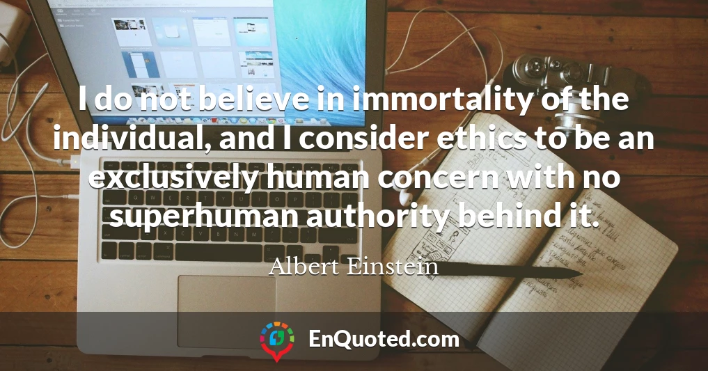 I do not believe in immortality of the individual, and I consider ethics to be an exclusively human concern with no superhuman authority behind it.