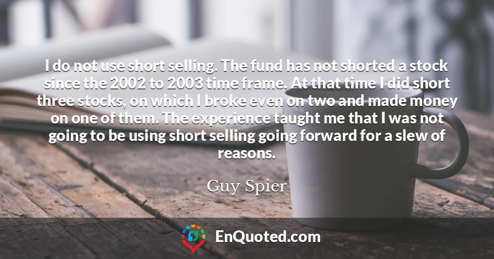 I do not use short selling. The fund has not shorted a stock since the 2002 to 2003 time frame. At that time I did short three stocks, on which I broke even on two and made money on one of them. The experience taught me that I was not going to be using short selling going forward for a slew of reasons.