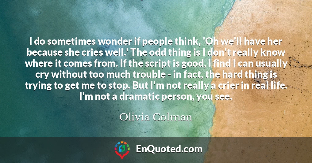 I do sometimes wonder if people think, 'Oh we'll have her because she cries well.' The odd thing is I don't really know where it comes from. If the script is good, I find I can usually cry without too much trouble - in fact, the hard thing is trying to get me to stop. But I'm not really a crier in real life. I'm not a dramatic person, you see. I do sometimes wonder if people think, 'Oh we'll have her because she cries well.' The odd thing is I don't really know where it comes from. If the script is good, I find I can usually cry without too much trouble - in fact, the hard thing is trying to get me to stop. But I'm not really a crier in real life. I'm not a dramatic person, you see.