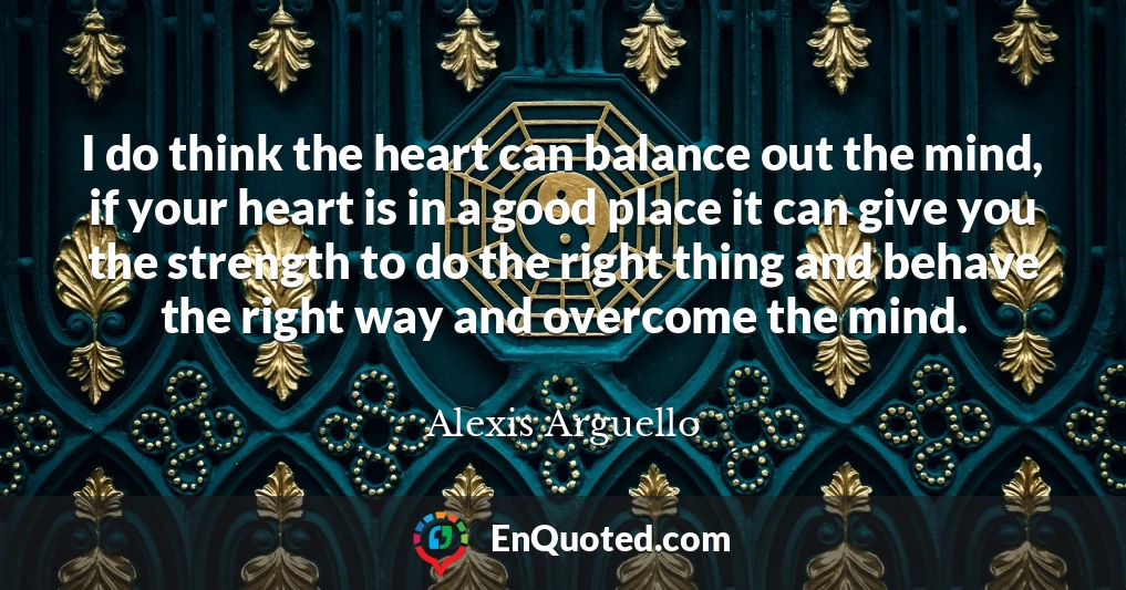 I do think the heart can balance out the mind, if your heart is in a good place it can give you the strength to do the right thing and behave the right way and overcome the mind.