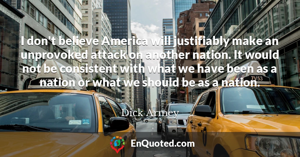 I don't believe America will justifiably make an unprovoked attack on another nation. It would not be consistent with what we have been as a nation or what we should be as a nation.