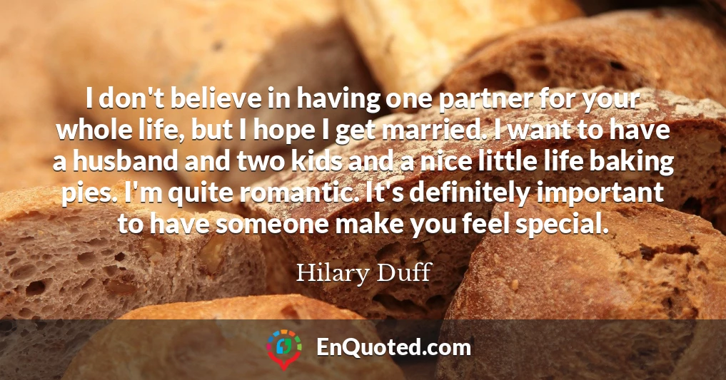 I don't believe in having one partner for your whole life, but I hope I get married. I want to have a husband and two kids and a nice little life baking pies. I'm quite romantic. It's definitely important to have someone make you feel special.
