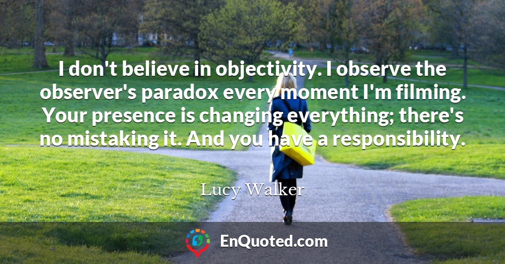I don't believe in objectivity. I observe the observer's paradox every moment I'm filming. Your presence is changing everything; there's no mistaking it. And you have a responsibility.