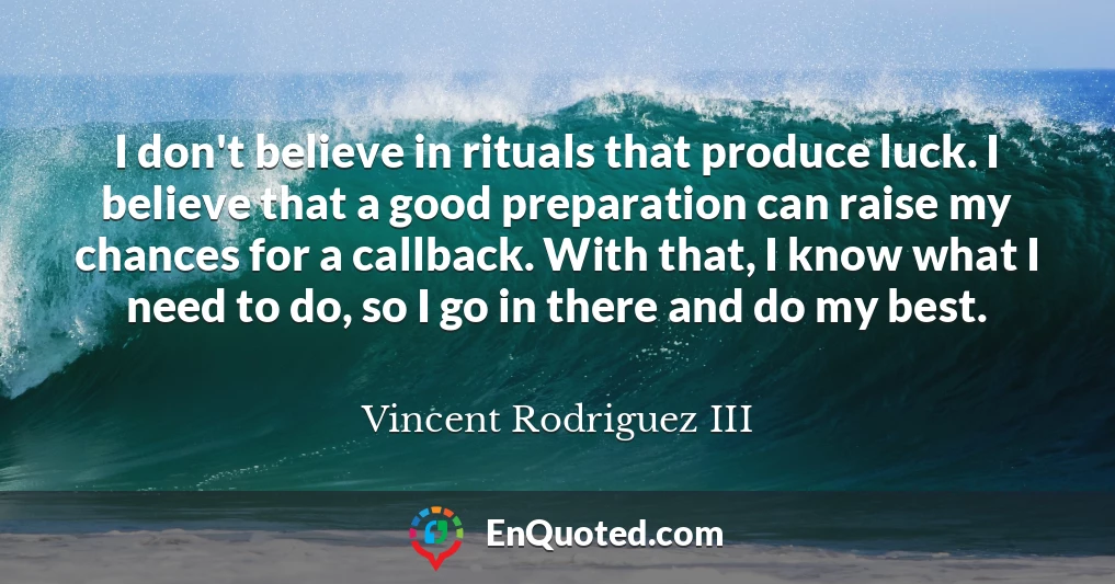 I don't believe in rituals that produce luck. I believe that a good preparation can raise my chances for a callback. With that, I know what I need to do, so I go in there and do my best.