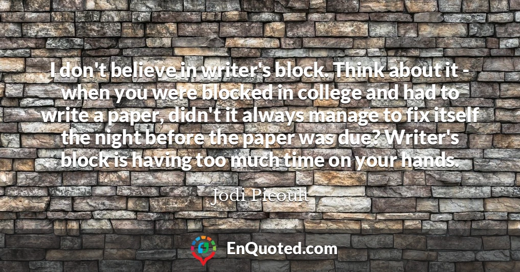 I don't believe in writer's block. Think about it - when you were blocked in college and had to write a paper, didn't it always manage to fix itself the night before the paper was due? Writer's block is having too much time on your hands.