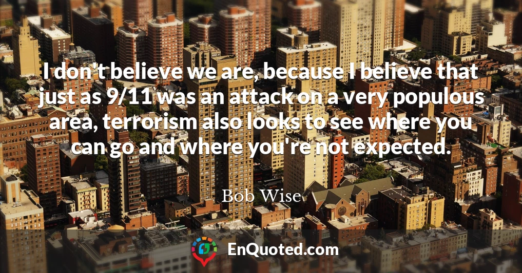 I don't believe we are, because I believe that just as 9/11 was an attack on a very populous area, terrorism also looks to see where you can go and where you're not expected.